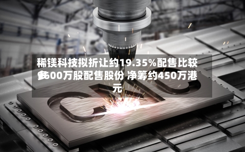 稀镁科技拟折让约19.35%配售比较多
9600万股配售股份 净筹约450万港元-第2张图片