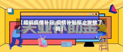 【培训疫情补贴,疫情补贴停止发放了吗】
