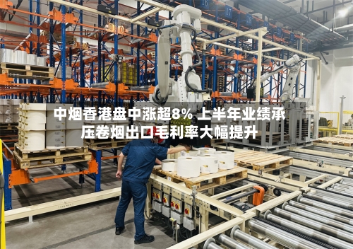 中烟香港盘中涨超8% 上半年业绩承压卷烟出口毛利率大幅提升-第2张图片