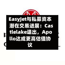 EasyJet与私募资本潜在交易进展：Castlelake退出，Apollo达成更高估值协议-第2张图片