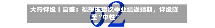 大行评级丨高盛：福耀玻璃次季业绩逊预期，评级降至“中性”-第2张图片