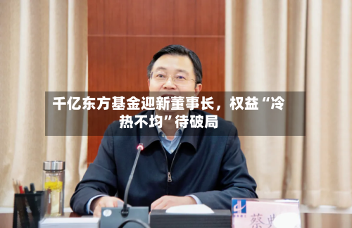 千亿东方基金迎新董事长，权益“冷热不均	”待破局-第2张图片