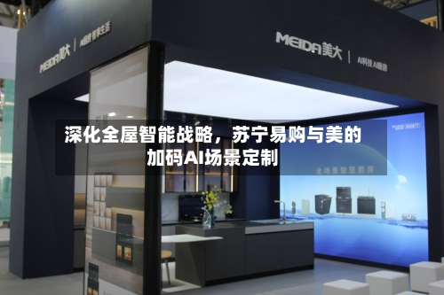 深化全屋智能战略，苏宁易购与美的加码AI场景定制-第2张图片