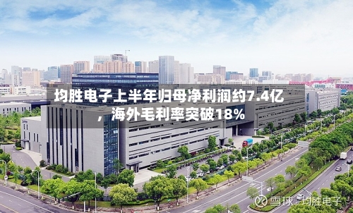 均胜电子上半年归母净利润约7.4亿，海外毛利率突破18%-第2张图片