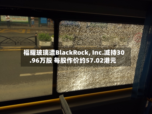 福耀玻璃遭BlackRock, Inc.减持30.96万股 每股作价约57.02港元