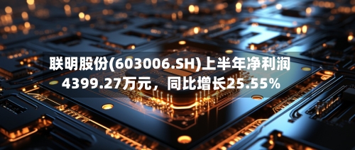 联明股份(603006.SH)上半年净利润4399.27万元，同比增长25.55%-第2张图片