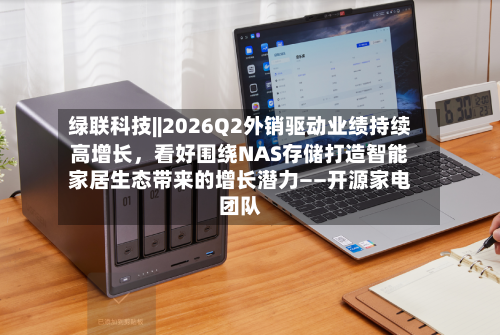 绿联科技||2026Q2外销驱动业绩持续高增长	，看好围绕NAS存储打造智能家居生态带来的增长潜力——开源家电团队-第2张图片