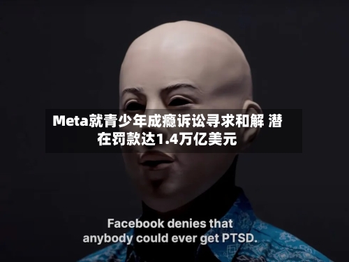 Meta就青少年成瘾诉讼寻求和解 潜在罚款达1.4万亿美元-第2张图片