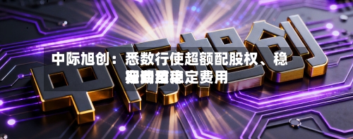 中际旭创：悉数行使超额配股权、稳定费用行动及稳定费用期间结束
