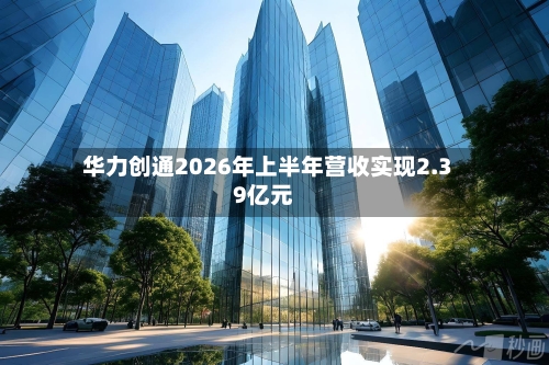 华力创通2026年上半年营收实现2.39亿元-第2张图片