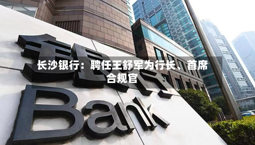 长沙银行：聘任王舒军为行长	、首席合规官-第2张图片